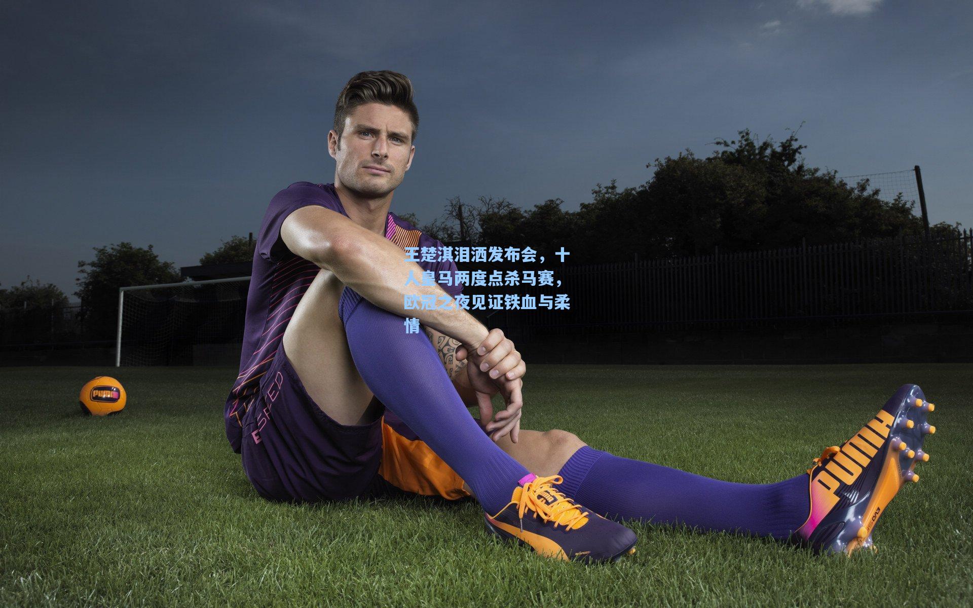 王楚淇泪洒发布会，十人皇马两度点杀马赛，欧冠之夜见证铁血与柔情